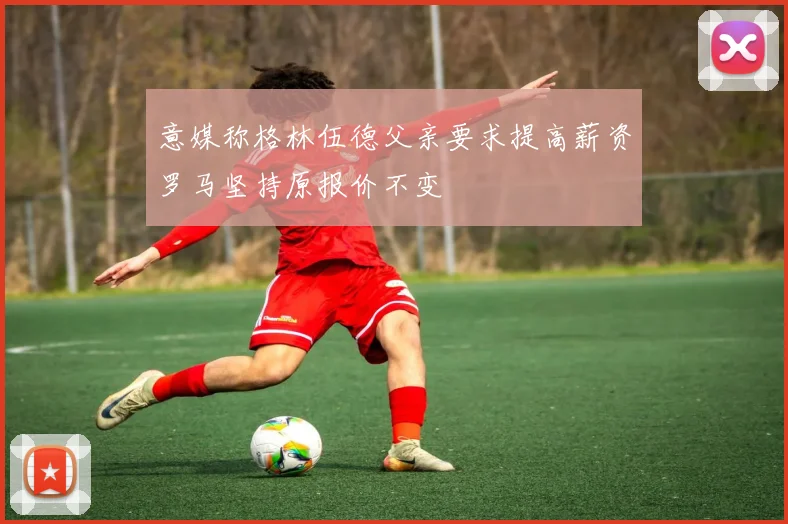 意媒称格林伍德父亲要求提高薪资罗马坚持原报价不变