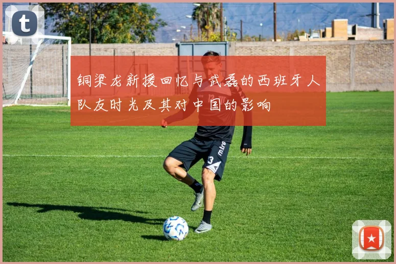 铜梁龙新援回忆与武磊的西班牙人队友时光及其对中国的影响