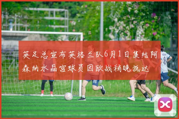 英足总宣布英格兰队6月1日集结阿森纳水晶宫球员因欧战稍晚抵达