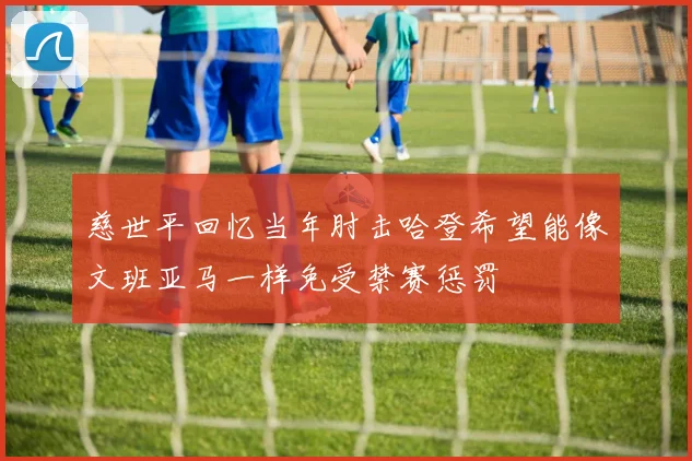 慈世平回忆当年肘击哈登希望能像文班亚马一样免受禁赛惩罚