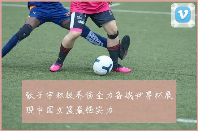 张子宇积极养伤全力备战世界杯展现中国女篮最强实力