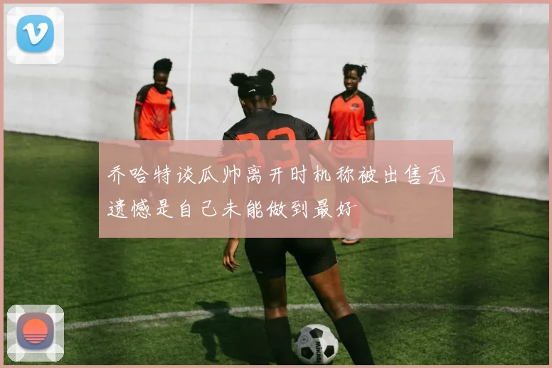 乔哈特谈瓜帅离开时机称被出售无遗憾是自己未能做到最好