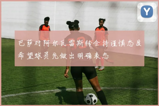 巴萨对阿尔瓦雷斯转会持谨慎态度希望球员先做出明确表态