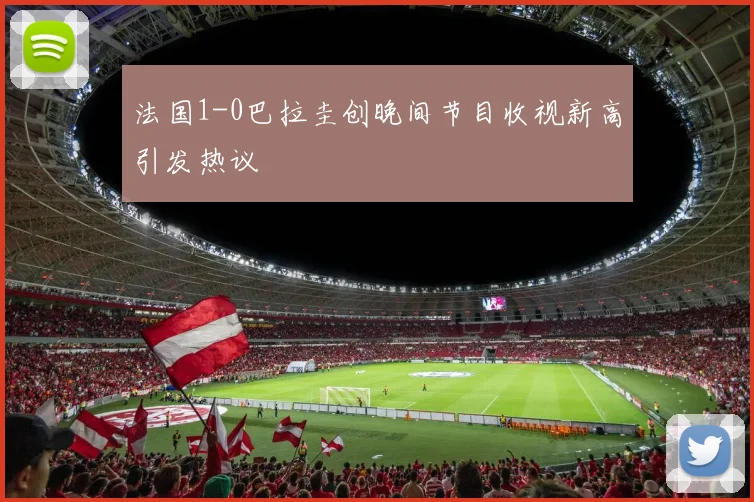 法国1-0巴拉圭创晚间节目收视新高引发热议