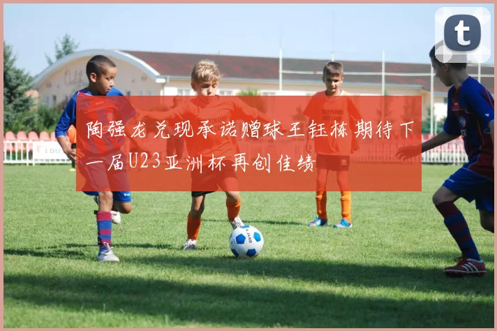 陶强龙兑现承诺赠球王钰栋期待下一届U23亚洲杯再创佳绩