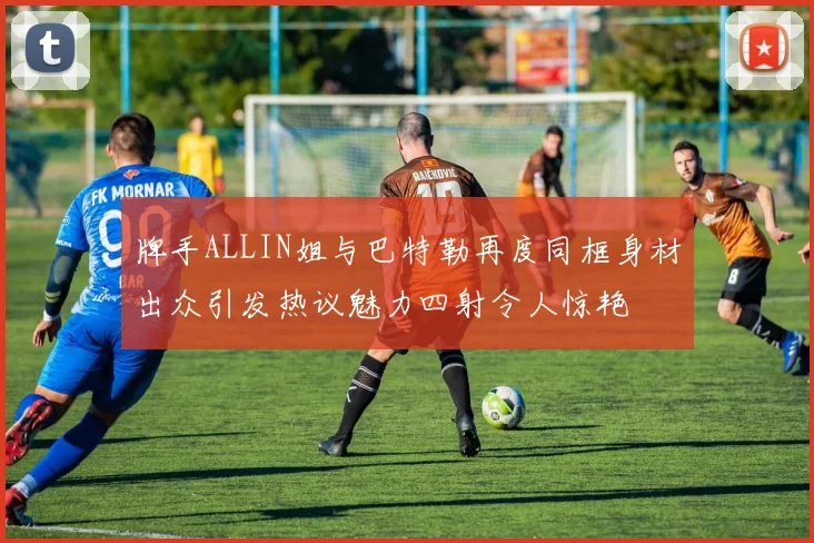 牌手ALLIN姐与巴特勒再度同框身材出众引发热议魅力四射令人惊艳