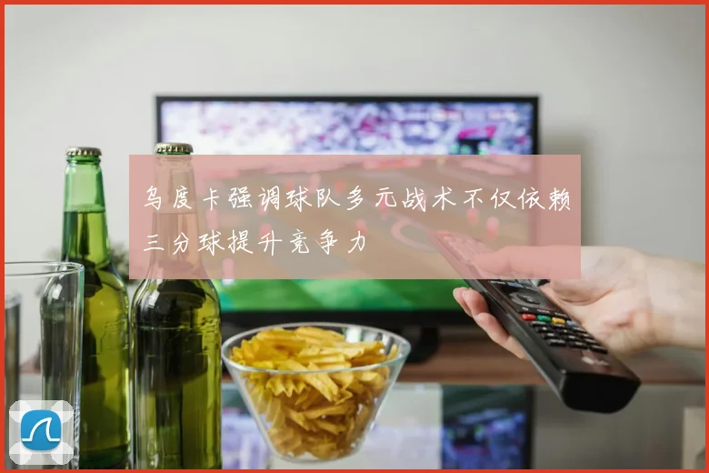 乌度卡强调球队多元战术不仅依赖三分球提升竞争力