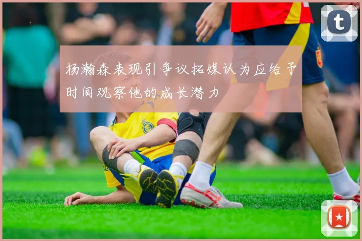 杨瀚森表现引争议拓媒认为应给予时间观察他的成长潜力