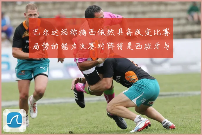 巴尔达诺称梅西依然具备改变比赛局势的能力决赛对阵将是西班牙与阿根廷