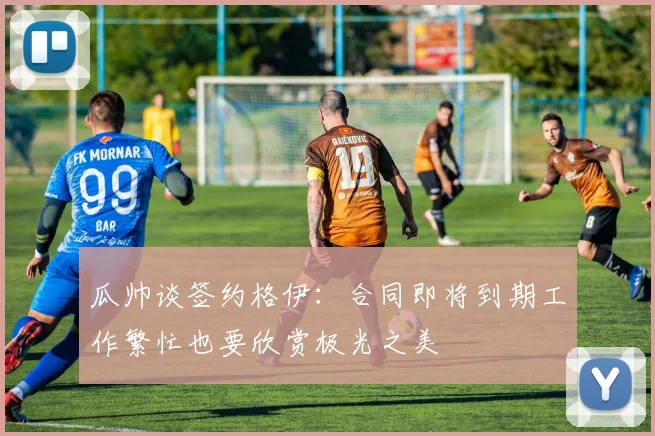 瓜帅谈签约格伊：合同即将到期工作繁忙也要欣赏极光之美