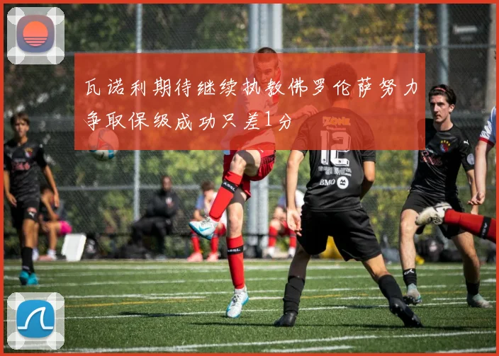 瓦诺利期待继续执教佛罗伦萨努力争取保级成功只差1分