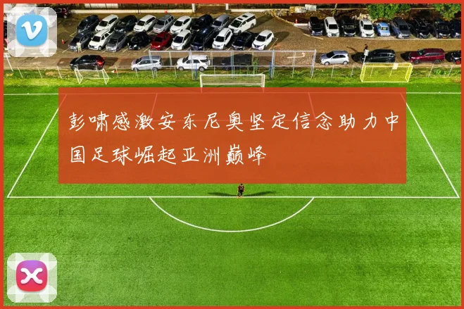 彭啸感激安东尼奥坚定信念助力中国足球崛起亚洲巅峰