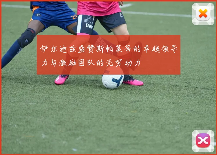 伊尔迪兹盛赞斯帕莱蒂的卓越领导力与激励团队的无穷动力